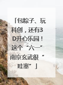 包粽子、玩科创，还有3D开心乐园！这个“六一”南京玄武很“哇塞”