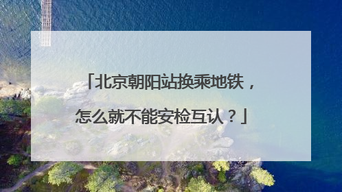 北京朝阳站换乘地铁，怎么就不能安检互认？