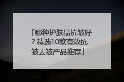 哪种护肤品抗皱好？精选10款有效抗皱去皱产品推荐