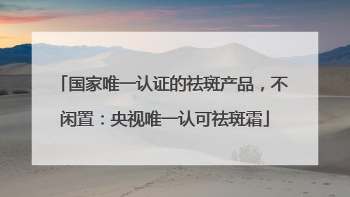 国家唯一认证的祛斑产品，不闲置：央视唯一认可祛斑霜