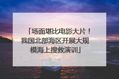场面堪比电影大片！我国北部海区开展大规模海上搜救演训