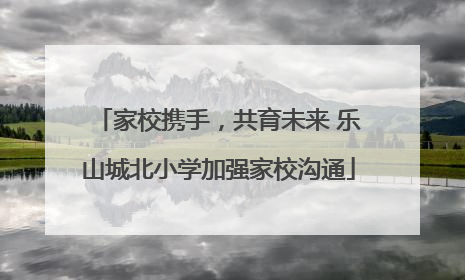 家校携手，共育未来 乐山城北小学加强家校沟通