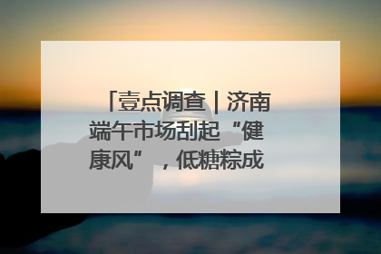 壹点调查｜济南端午市场刮起“健康风”，低糖粽成消费者“新宠”