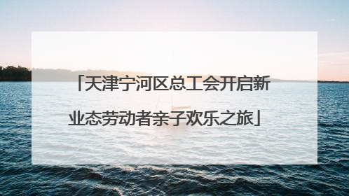 天津宁河区总工会开启新业态劳动者亲子欢乐之旅