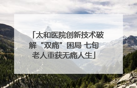太和医院创新技术破解“双痛”困局 七旬老人重获无痛人生