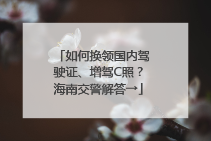 如何换领国内驾驶证、增驾C照？海南交警解答→