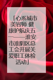 心系城市美容师 健康护航庆五一——淮安市淮阴区总工会开展关爱职工体检活动