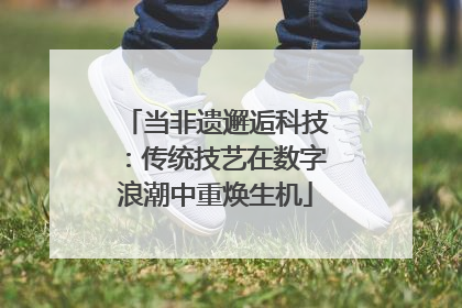当非遗邂逅科技：传统技艺在数字浪潮中重焕生机
