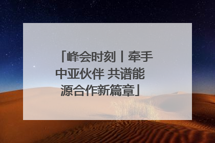 峰会时刻丨牵手中亚伙伴 共谱能源合作新篇章