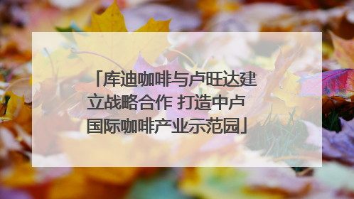 库迪咖啡与卢旺达建立战略合作 打造中卢国际咖啡产业示范园
