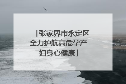 张家界市永定区全力护航高危孕产妇身心健康