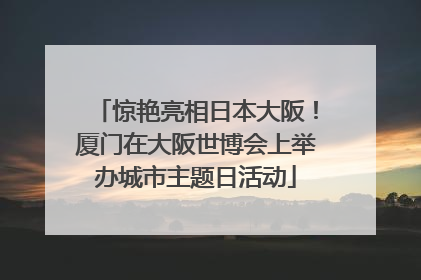 惊艳亮相日本大阪！厦门在大阪世博会上举办城市主题日活动