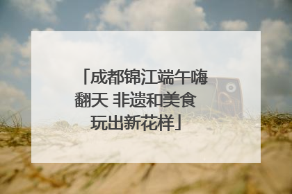 成都锦江端午嗨翻天 非遗和美食玩出新花样