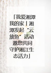 我爱湘潭我的家丨湘潭发起“云放鱼”活动 邀您共同守护湘江生态活力