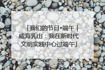我们的节日•端午｜威海乳山：我在新时代文明实践中心过端午