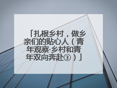 扎根乡村，做乡亲们的贴心人（青年观察·乡村和青年双向奔赴③）