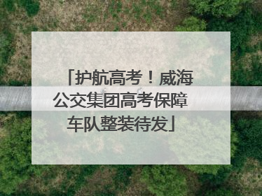 护航高考！威海公交集团高考保障车队整装待发