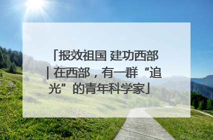 报效祖国 建功西部｜在西部，有一群“追光”的青年科学家