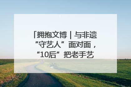 拥抱文博｜与非遗“守艺人”面对面，“10后”把老手艺玩出“潮”花样