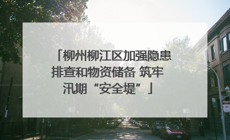柳州柳江区加强隐患排查和物资储备 筑牢汛期“安全堤”