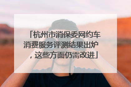 杭州市消保委网约车消费服务评测结果出炉，这些方面仍需改进