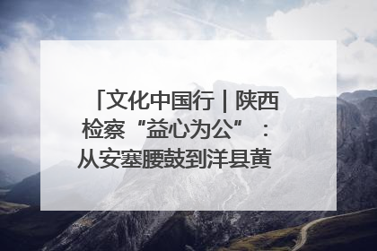 文化中国行｜陕西检察“益心为公”：从安塞腰鼓到洋县黄酒的非遗守护
