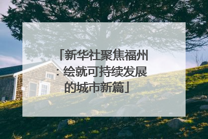 新华社聚焦福州：绘就可持续发展的城市新篇