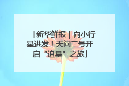 新华鲜报｜向小行星进发！天问二号开启“追星”之旅