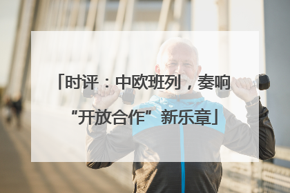 时评：中欧班列，奏响“开放合作”新乐章