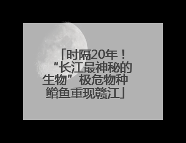时隔20年！“长江最神秘的生物”极危物种鳤鱼重现赣江