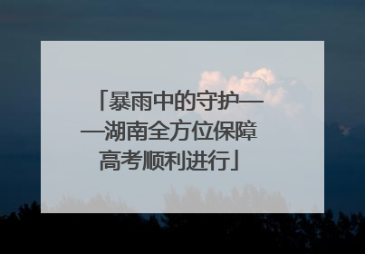 暴雨中的守护——湖南全方位保障高考顺利进行