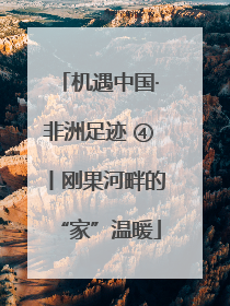 机遇中国·非洲足迹 ④丨刚果河畔的“家”温暖