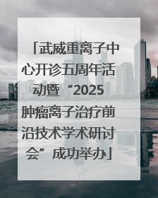 武威重离子中心开诊五周年活动暨“2025肿瘤离子治疗前沿技术学术研讨会”成功举办