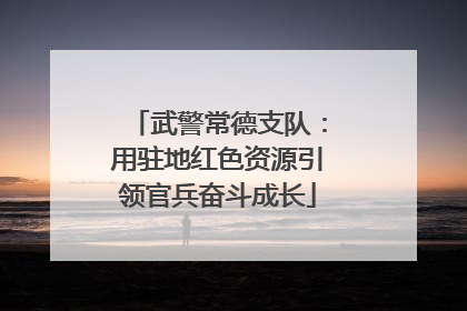 武警常德支队：用驻地红色资源引领官兵奋斗成长
