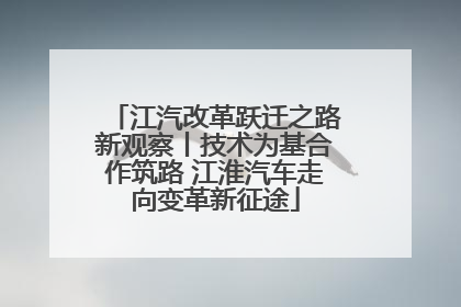 江汽改革跃迁之路新观察丨技术为基合作筑路 江淮汽车走向变革新征途
