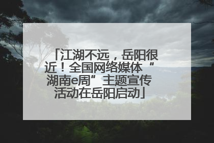 江湖不远，岳阳很近！全国网络媒体“湖南e周”主题宣传活动在岳阳启动