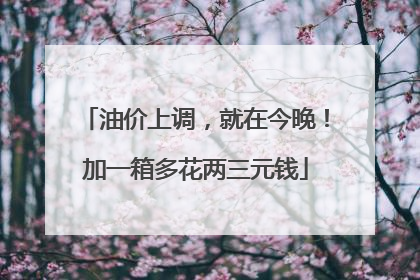 油价上调，就在今晚！加一箱多花两三元钱