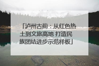 泸州古蔺：从红色热土到文旅高地 打造民族团结进步示范样板