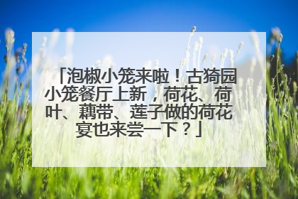 泡椒小笼来啦！古猗园小笼餐厅上新，荷花、荷叶、藕带、莲子做的荷花宴也来尝一下？