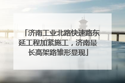 济南工业北路快速路东延工程加紧施工，济南最长高架路雏形显现