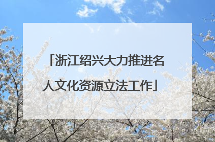 浙江绍兴大力推进名人文化资源立法工作