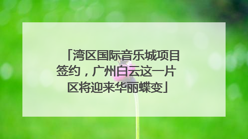 湾区国际音乐城项目签约，广州白云这一片区将迎来华丽蝶变