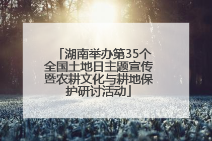 湖南举办第35个全国土地日主题宣传暨农耕文化与耕地保护研讨活动
