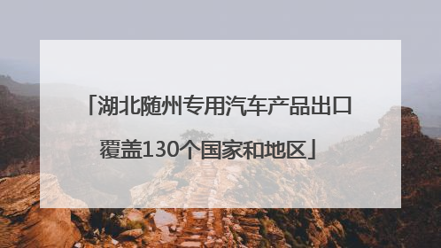 湖北随州专用汽车产品出口覆盖130个国家和地区