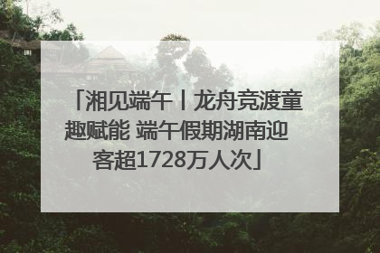 湘见端午丨龙舟竞渡童趣赋能 端午假期湖南迎客超1728万人次