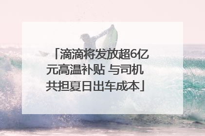 滴滴将发放超6亿元高温补贴 与司机共担夏日出车成本