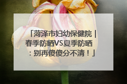 菏泽市妇幼保健院｜春季防晒VS夏季防晒：别再傻傻分不清！