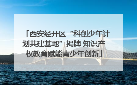西安经开区“科创少年计划共建基地”揭牌 知识产权教育赋能青少年创新