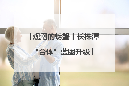 观潮的螃蟹丨长株潭“合体”蓝图升级