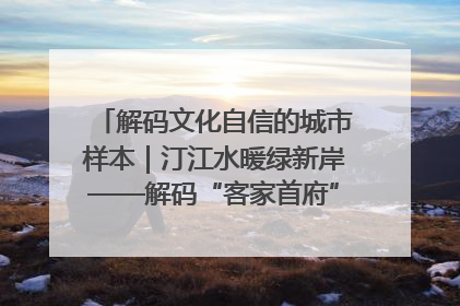 解码文化自信的城市样本｜汀江水暖绿新岸——解码“客家首府”长汀的文化自信样本